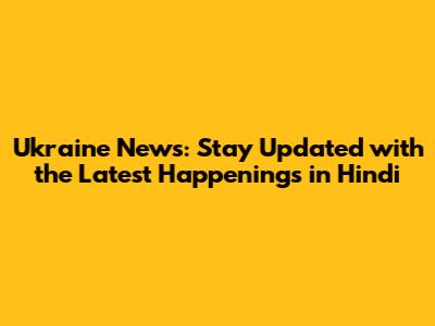 Ukraine News: Stay Updated with the Latest Happenings in Hindi