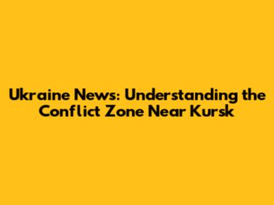 Ukraine News: Understanding the Conflict Zone Near Kursk