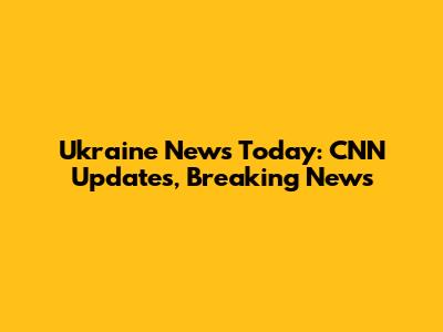 Ukraine News Today: CNN Updates, Breaking News