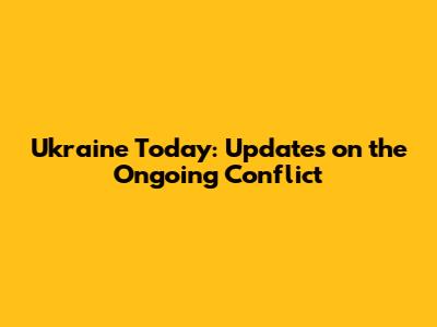 Ukraine Today: Updates on the Ongoing Conflict