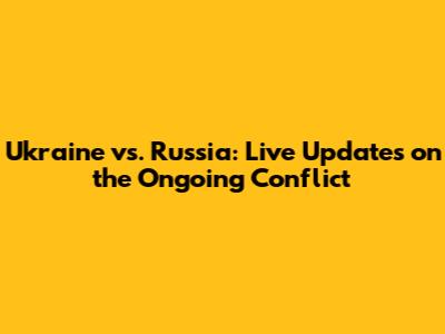 Ukraine vs. Russia: Live Updates on the Ongoing Conflict