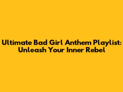 Ultimate Bad Girl Anthem Playlist: Unleash Your Inner Rebel