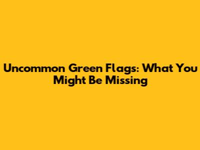 Uncommon Green Flags: What You Might Be Missing