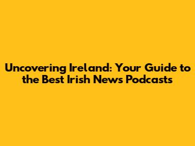 Uncovering Ireland: Your Guide to the Best Irish News Podcasts
