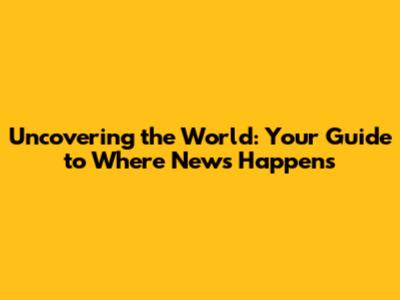 Uncovering the World: Your Guide to Where News Happens