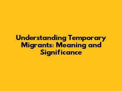 Understanding Temporary Migrants: Meaning and Significance