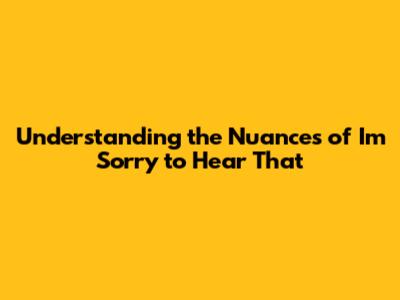 Understanding the Nuances of 'I'm Sorry to Hear That'