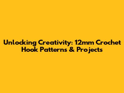 Unlocking Creativity: 12mm Crochet Hook Patterns & Projects