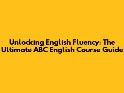 Unlocking English Fluency: The Ultimate ABC English Course Guide