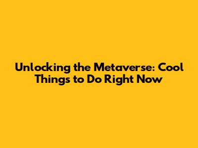 Unlocking the Metaverse: Cool Things to Do Right Now