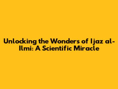 Unlocking the Wonders of Ijaz al-Ilmi: A Scientific Miracle