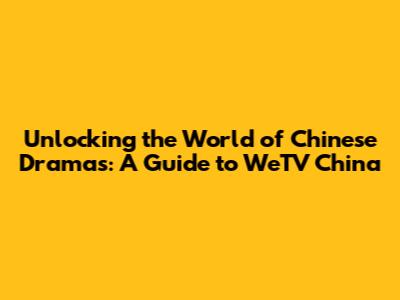 Unlocking the World of Chinese Dramas: A Guide to WeTV China