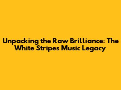 Unpacking the Raw Brilliance: The White Stripes' Music Legacy