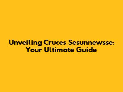 Unveiling Cruces Sesunnewsse: Your Ultimate Guide