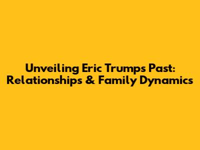 Unveiling Eric Trump's Past: Relationships & Family Dynamics