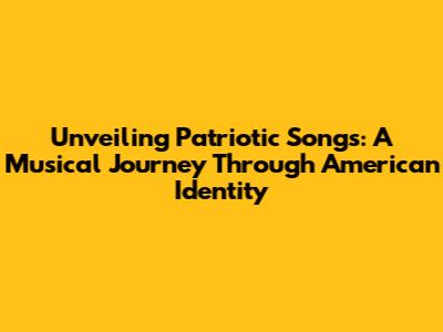 Unveiling Patriotic Songs: A Musical Journey Through American Identity