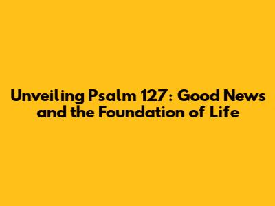 Unveiling Psalm 127: Good News and the Foundation of Life