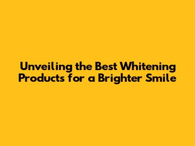 Unveiling the Best Whitening Products for a Brighter Smile