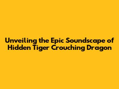 Unveiling the Epic Soundscape of Hidden Tiger Crouching Dragon