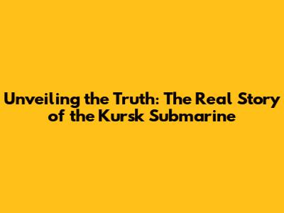 Unveiling the Truth: The Real Story of the Kursk Submarine