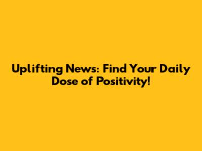 Uplifting News: Find Your Daily Dose of Positivity!