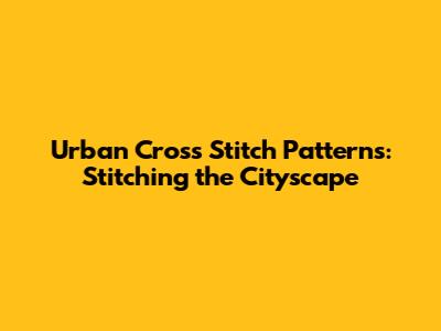 Urban Cross Stitch Patterns: Stitching the Cityscape