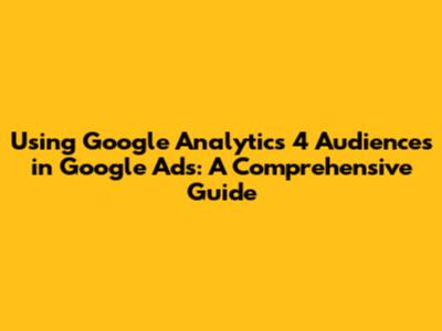 Using Google Analytics 4 Audiences in Google Ads: A Comprehensive Guide