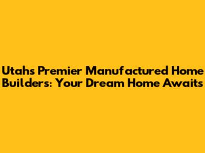 Utah's Premier Manufactured Home Builders: Your Dream Home Awaits