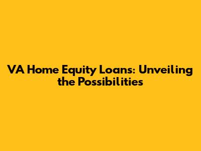 VA Home Equity Loans: Unveiling the Possibilities