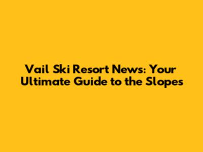 Vail Ski Resort News: Your Ultimate Guide to the Slopes