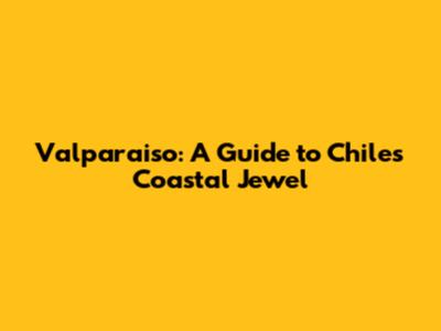 Valparaiso: A Guide to Chile's Coastal Jewel