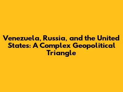 Venezuela, Russia, and the United States: A Complex Geopolitical Triangle