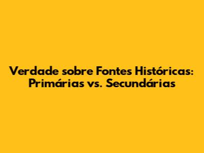 Verdade sobre Fontes Históricas: Primárias vs. Secundárias