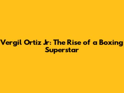 Vergil Ortiz Jr: The Rise of a Boxing Superstar