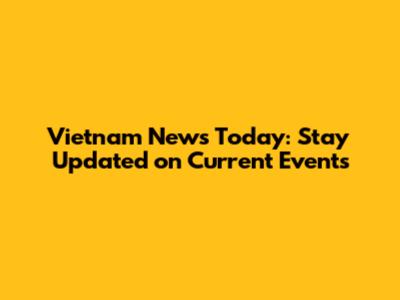 Vietnam News Today: Stay Updated on Current Events
