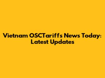 Vietnam OSCTariffs News Today: Latest Updates