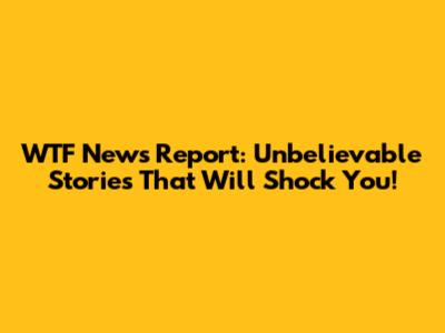 WTF News Report: Unbelievable Stories That Will Shock You!