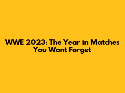WWE 2023: The Year in Matches You Won't Forget
