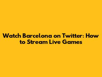 Watch Barcelona on Twitter: How to Stream Live Games