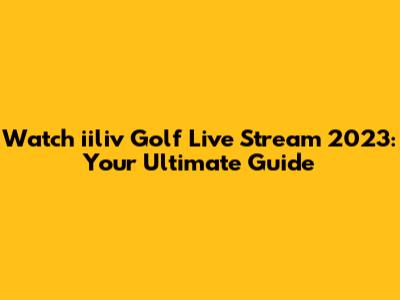 Watch iiliv Golf Live Stream 2023: Your Ultimate Guide