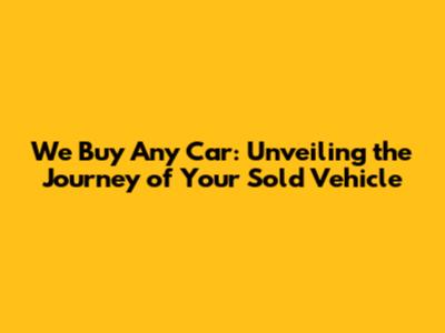 We Buy Any Car: Unveiling the Journey of Your Sold Vehicle