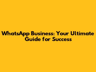 WhatsApp Business: Your Ultimate Guide for Success