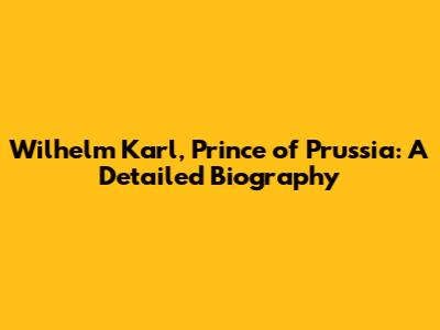 Wilhelm Karl, Prince of Prussia: A Detailed Biography