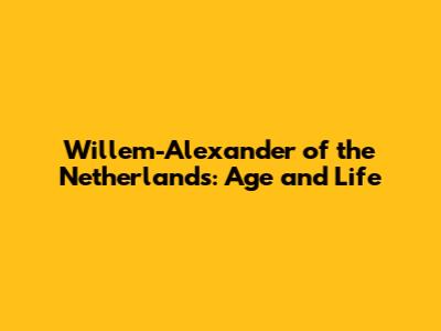 Willem-Alexander of the Netherlands: Age and Life