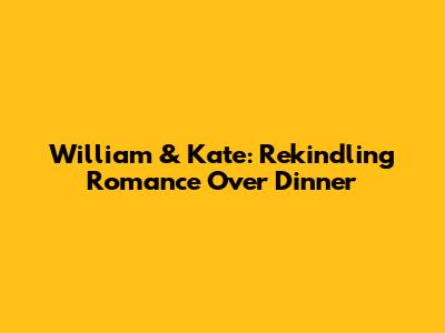 William & Kate: Rekindling Romance Over Dinner