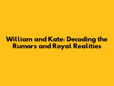 William and Kate: Decoding the Rumors and Royal Realities