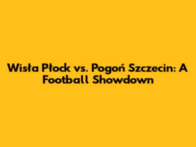 Wisła Płock vs. Pogoń Szczecin: A Football Showdown