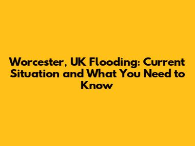 Worcester, UK Flooding: Current Situation and What You Need to Know