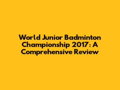 World Junior Badminton Championship 2017: A Comprehensive Review
