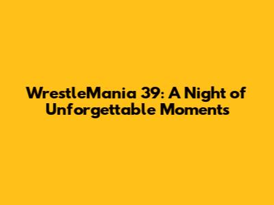 WrestleMania 39: A Night of Unforgettable Moments
